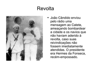 Revolta João Cândido enviou pelo rádio uma mensagem ao Catete, ameaçando bombardear a cidade e os navios que não haviam aderido à revolta, caso suas reivindicações não fossem imediatamente atendidas. O presidente era Hermes da Fonseca, recém-empossado.  