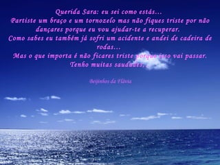 Querida Sara: eu sei como estás…  Partiste um braço e um tornozelo mas não fiques triste por não dançares porque eu vou ajudar-te a recuperar.  Como sabes eu também já sofri um acidente e andei de cadeira de rodas…  Mas o que importa é não ficares triste porque isso vai passar. Tenho muitas saudades… Beijinhos da Flávia 