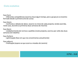 Ciclo evolutivoFase Form     - Diferentes competências (ocorreu há já algum tempo, pois o grupo já se encontra formado desde o primeiro ano do curso)Fase Storm     - Confronto e debate de ideias  (ocorre no início de cada projecto, tendo ocorrido, neste caso, durante as primeiras duas semanas do mesmo)Fase Norm     - estabelecimento de normas e padrões (neste projecto, ocorreu por volta das duas semanas de trabalho)Fase Perform     - optimização (fase em que nos encontramos actualmente)Fase adjourn    - finalização (espera-se que ocorra a meados de Janeiro)ICPM – Kri8