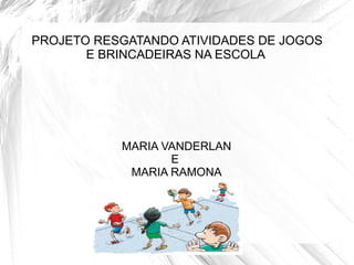 PROJETO RESGATANDO ATIVIDADES DE JOGOS
       E BRINCADEIRAS NA ESCOLA




           MARIA VANDERLAN
                  E
            MARIA RAMONA
 