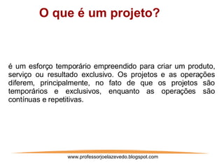 www.professorjoelazevedo.blogspot.com ,[object Object],é um esforço temporário empreendido para criar um produto, serviço ou resultado exclusivo. Os projetos e as operações diferem, principalmente, no fato de que os projetos são temporários e exclusivos, enquanto as operações são contínuas e repetitivas.  