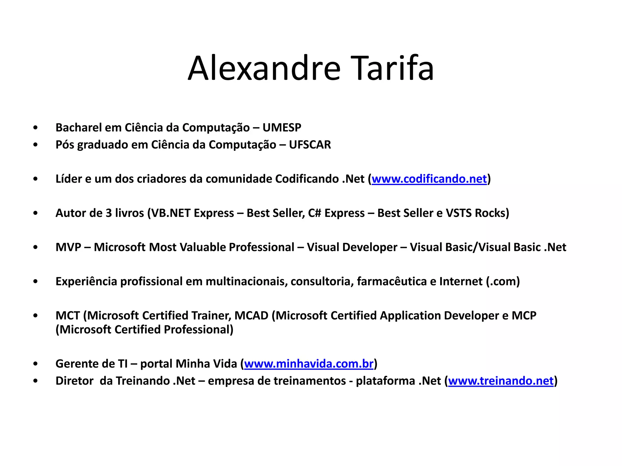 Alexandre Tarifa • Bacharel em Ciência da Computação – UMESP • Pós graduado em Ciência da Computação – UFSCAR • Líder e um dos criadores da comunidade Codificando .Net (www.codificando.net) • Autor de 3 livros (VB.NET Express – Best Seller, C# Express – Best Seller e VSTS Rocks) • MVP – Microsoft Most Valuable Professional – Visual Developer – Visual Basic/Visual Basic .Net • Experiência profissional em multinacionais, consultoria, farmacêutica e Internet (.com) • MCT (Microsoft Certified Trainer, MCAD (Microsoft Certified Application Developer e MCP (Microsoft Certified Professional) • Gerente de TI – portal Minha Vida (www.minhavida.com.br) • Diretor da Treinando .Net – empresa de treinamentos - plataforma .Net (www.treinando.net) 