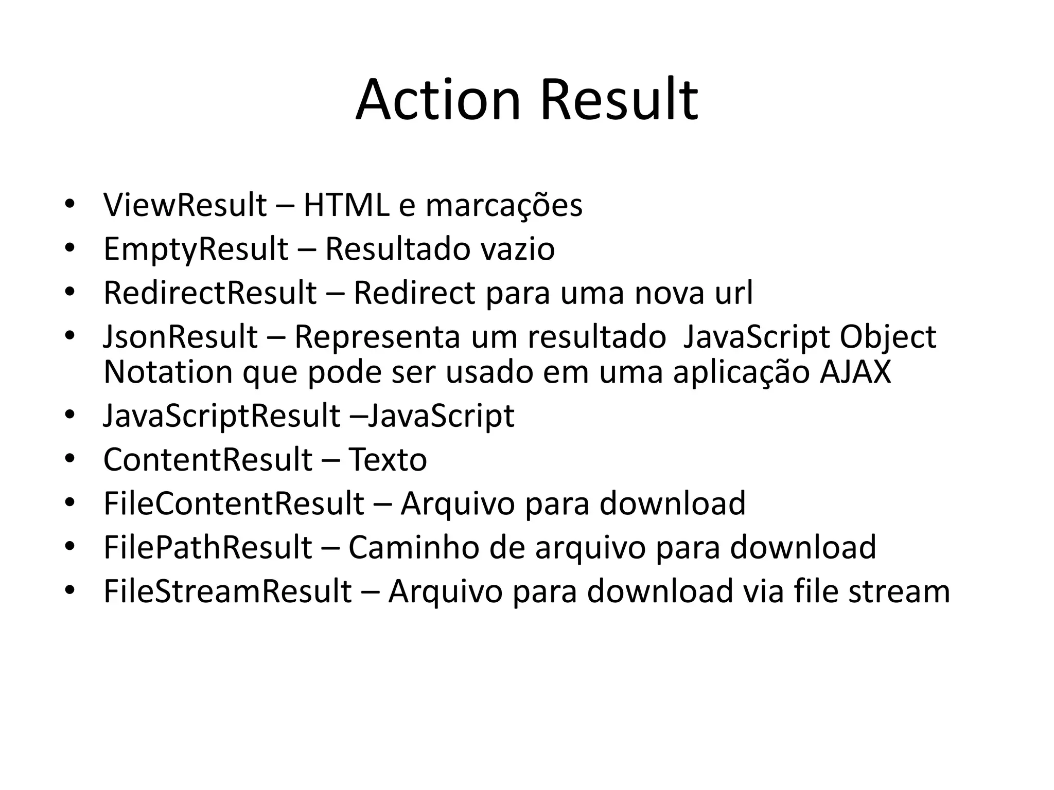Action Result • ViewResult – HTML e marcações • EmptyResult – Resultado vazio • RedirectResult – Redirect para uma nova url • JsonResult – Representa um resultado JavaScript Object Notation que pode ser usado em uma aplicação AJAX • JavaScriptResult –JavaScript • ContentResult – Texto • FileContentResult – Arquivo para download • FilePathResult – Caminho de arquivo para download • FileStreamResult – Arquivo para download via file stream 