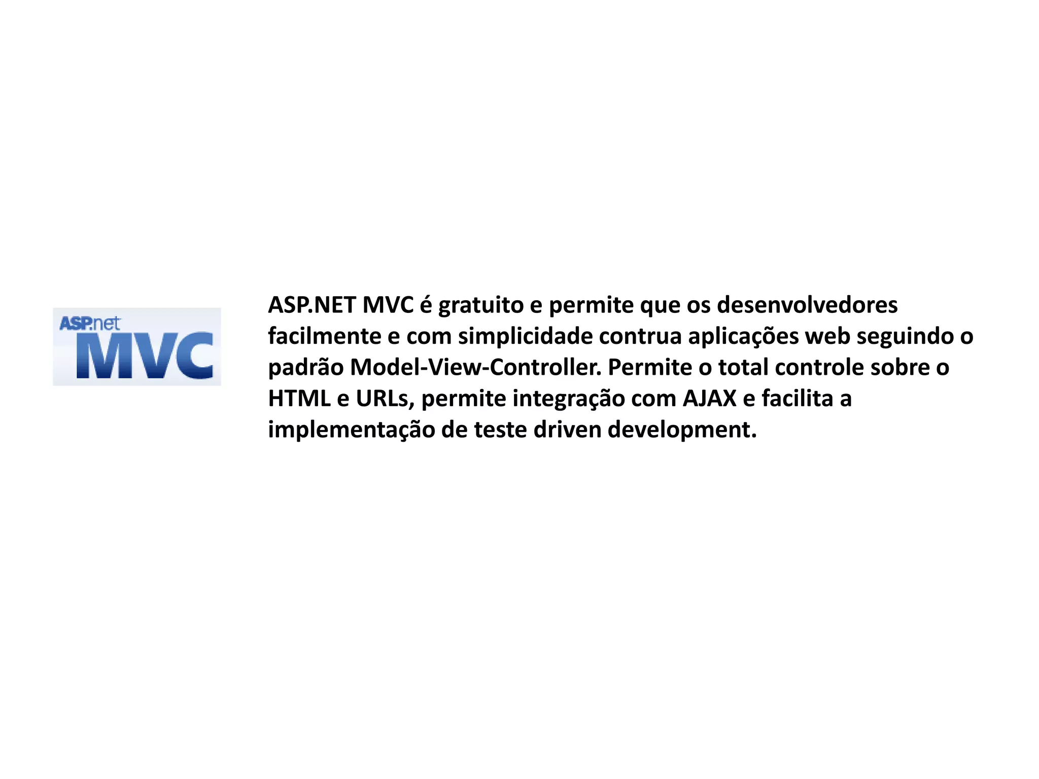 ASP.NET MVC é gratuito e permite que os desenvolvedores facilmente e com simplicidade contrua aplicações web seguindo o padrão Model-View-Controller. Permite o total controle sobre o HTML e URLs, permite integração com AJAX e facilita a implementação de teste driven development. 