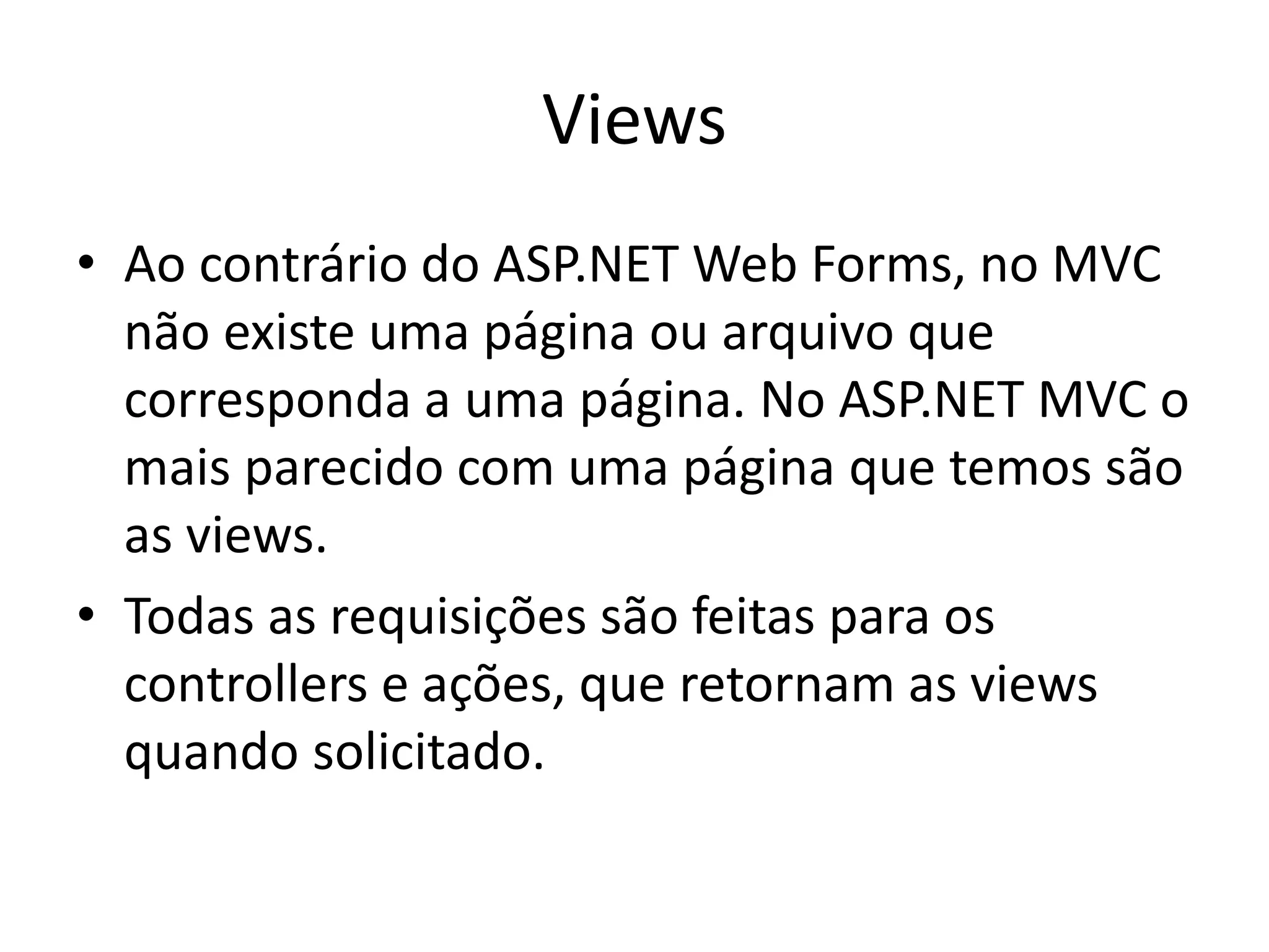 Views • Ao contrário do ASP.NET Web Forms, no MVC não existe uma página ou arquivo que corresponda a uma página. No ASP.NET MVC o mais parecido com uma página que temos são as views. • Todas as requisições são feitas para os controllers e ações, que retornam as views quando solicitado. 