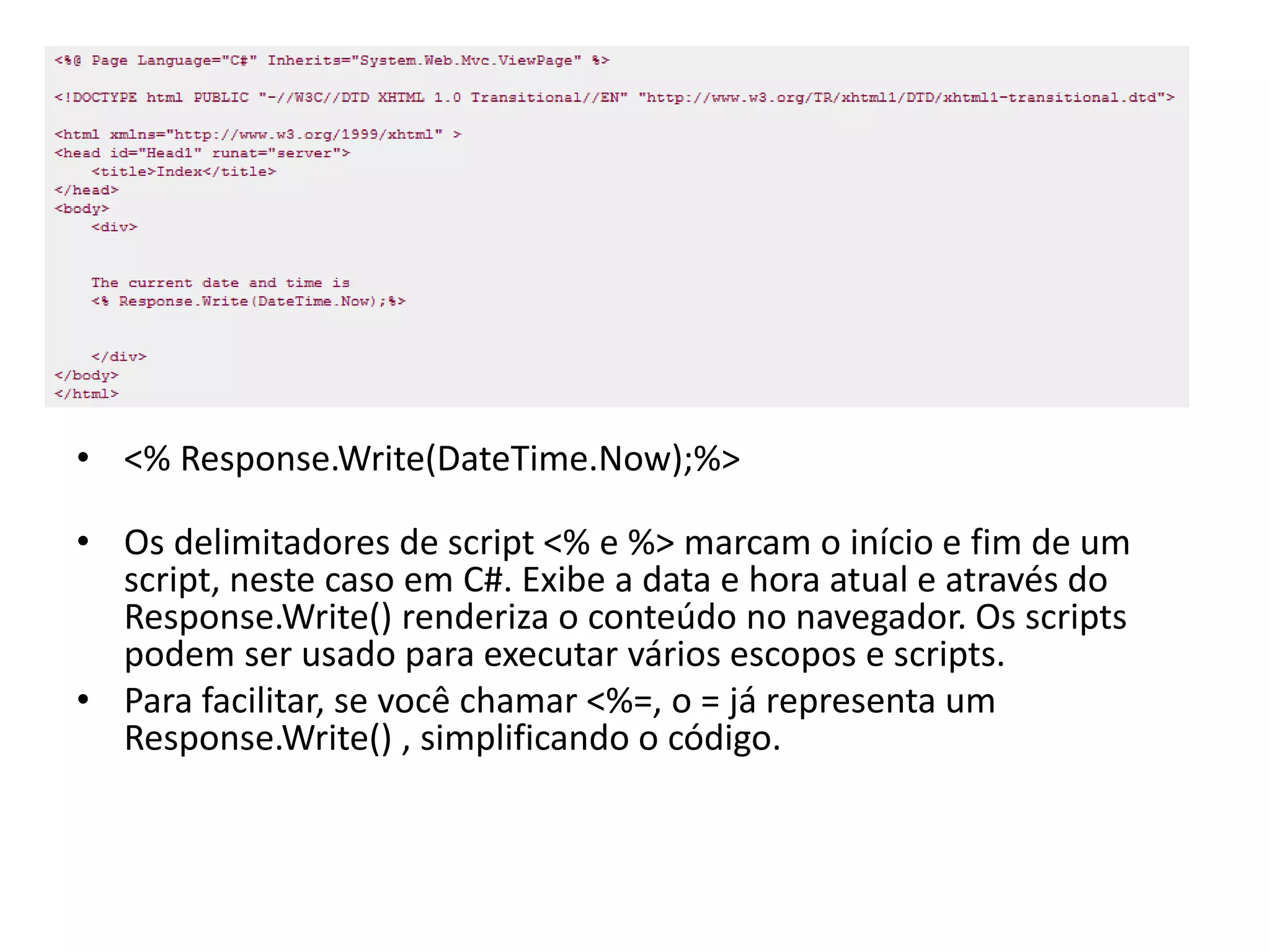 • <% Response.Write(DateTime.Now);%> • Os delimitadores de script <% e %> marcam o início e fim de um script, neste caso em C#. Exibe a data e hora atual e através do Response.Write() renderiza o conteúdo no navegador. Os scripts podem ser usado para executar vários escopos e scripts. • Para facilitar, se você chamar <%=, o = já representa um Response.Write() , simplificando o código. 