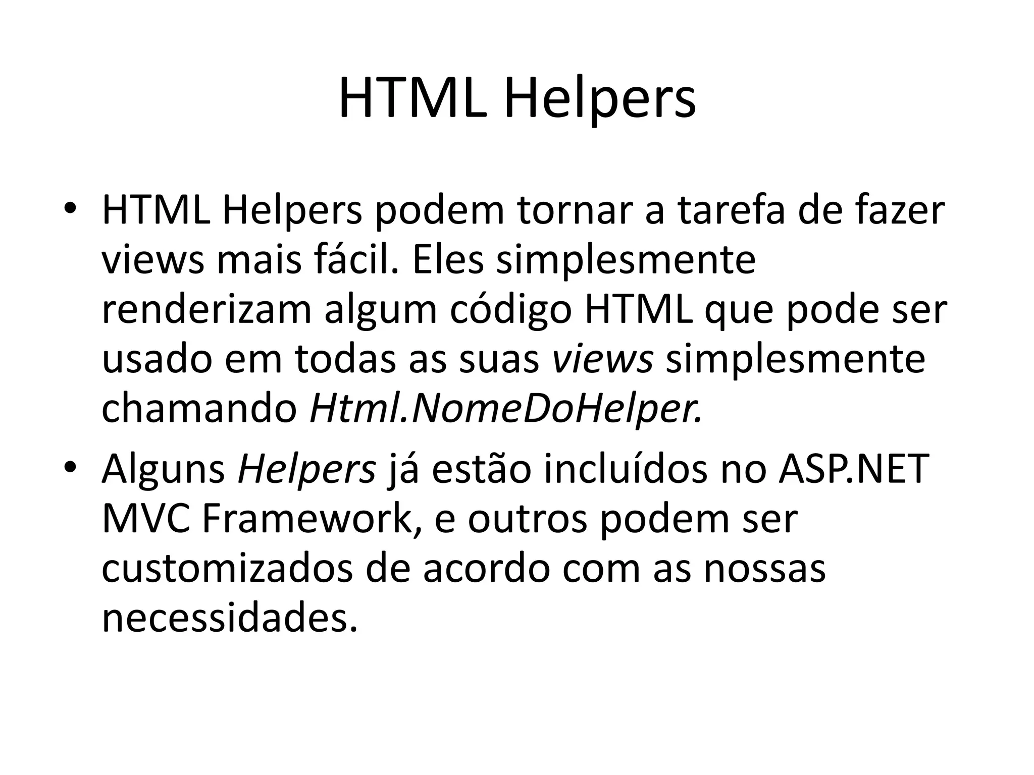 HTML Helpers • HTML Helpers podem tornar a tarefa de fazer views mais fácil. Eles simplesmente renderizam algum código HTML que pode ser usado em todas as suas views simplesmente chamando Html.NomeDoHelper. • Alguns Helpers já estão incluídos no ASP.NET MVC Framework, e outros podem ser customizados de acordo com as nossas necessidades. 