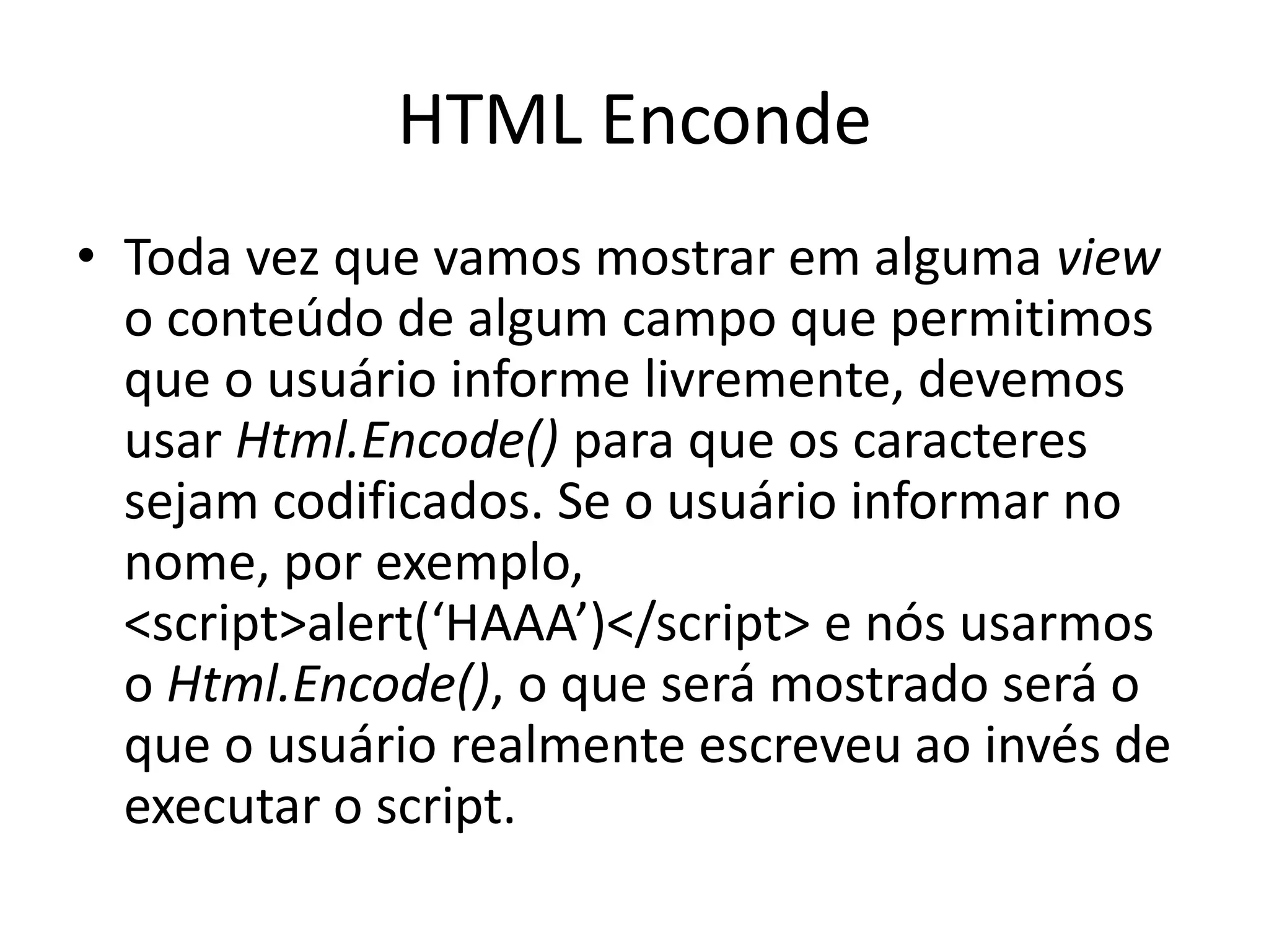 HTML Enconde • Toda vez que vamos mostrar em alguma view o conteúdo de algum campo que permitimos que o usuário informe livremente, devemos usar Html.Encode() para que os caracteres sejam codificados. Se o usuário informar no nome, por exemplo, <script>alert(‘HAAA’)</script> e nós usarmos o Html.Encode(), o que será mostrado será o que o usuário realmente escreveu ao invés de executar o script. 