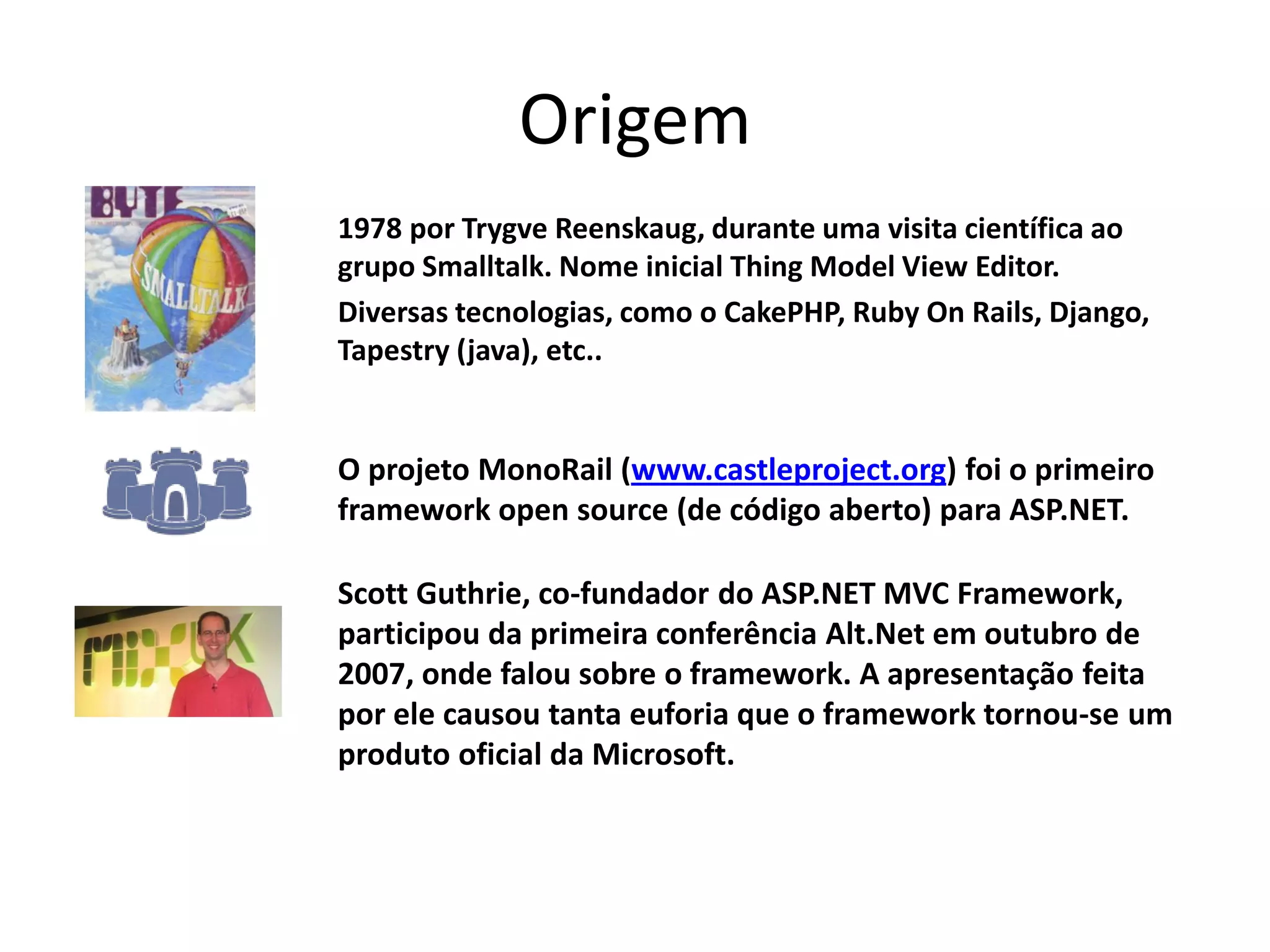 Origem 1978 por Trygve Reenskaug, durante uma visita científica ao grupo Smalltalk. Nome inicial Thing Model View Editor. Diversas tecnologias, como o CakePHP, Ruby On Rails, Django, Tapestry (java), etc.. O projeto MonoRail (www.castleproject.org) foi o primeiro framework open source (de código aberto) para ASP.NET. Scott Guthrie, co-fundador do ASP.NET MVC Framework, participou da primeira conferência Alt.Net em outubro de 2007, onde falou sobre o framework. A apresentação feita por ele causou tanta euforia que o framework tornou-se um produto oficial da Microsoft. 