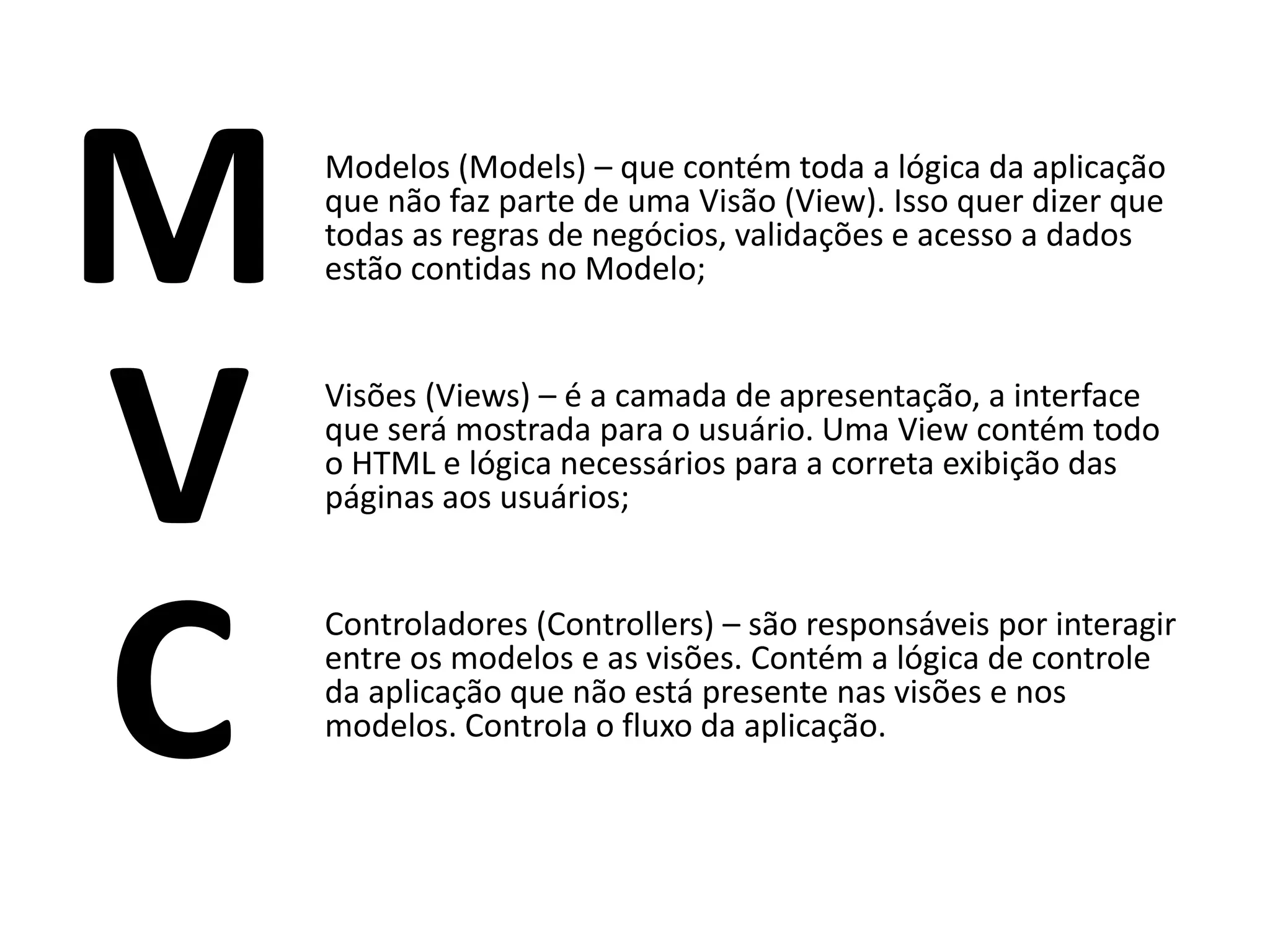 M Modelos (Models) – que contém toda a lógica da aplicação que não faz parte de uma Visão (View). Isso quer dizer que todas as regras de negócios, validações e acesso a dados estão contidas no Modelo; V Visões (Views) – é a camada de apresentação, a interface que será mostrada para o usuário. Uma View contém todo o HTML e lógica necessários para a correta exibição das páginas aos usuários; C Controladores (Controllers) – são responsáveis por interagir entre os modelos e as visões. Contém a lógica de controle da aplicação que não está presente nas visões e nos modelos. Controla o fluxo da aplicação. 