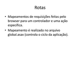 Rotas
• Mapeamentos de requisições feitas pelo
  browser para um controlador e uma ação
  específica.
• Mapeamento é realizado no arquivo
  global.asax (controla o ciclo da aplicação).
 