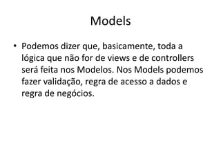 Models
• Podemos dizer que, basicamente, toda a
  lógica que não for de views e de controllers
  será feita nos Modelos. Nos Models podemos
  fazer validação, regra de acesso a dados e
  regra de negócios.
 