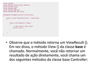 • Observe que o método retorna um ViewResult ().
  Em vez disso, o método View () da classe base é
  chamado. Normalmente, você não retornar um
  resultado de ação diretamente, você chama um
  dos seguintes métodos da classe base Controller:
 