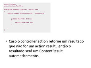 • Caso o controller action retorne um resultado
  que não for um action result , então o
  resultado será um ContentResult
  automaticamente.
 