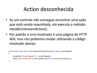 Action desconhecida
• Se um controle não consegue encontrar uma ação
  que está sendo requisitada, ele executa o método
  HandleUnknownAction().
• Por padrão o erro mostrado é uma página de HTTP
  404, mas nós podemos mudar utilizando o código
  mostrado abaixo:
 