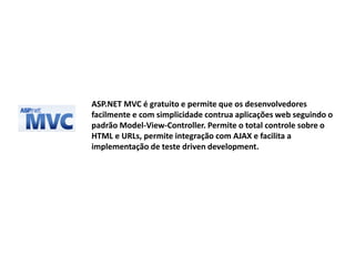 ASP.NET MVC é gratuito e permite que os desenvolvedores
facilmente e com simplicidade contrua aplicações web seguindo o
padrão Model-View-Controller. Permite o total controle sobre o
HTML e URLs, permite integração com AJAX e facilita a
implementação de teste driven development.
 