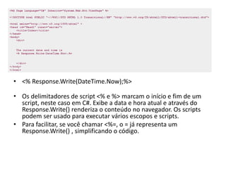 • <% Response.Write(DateTime.Now);%>

• Os delimitadores de script <% e %> marcam o início e fim de um
  script, neste caso em C#. Exibe a data e hora atual e através do
  Response.Write() renderiza o conteúdo no navegador. Os scripts
  podem ser usado para executar vários escopos e scripts.
• Para facilitar, se você chamar <%=, o = já representa um
  Response.Write() , simplificando o código.
 