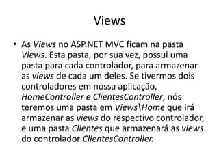 Views
• As Views no ASP.NET MVC ficam na pasta
  Views. Esta pasta, por sua vez, possui uma
  pasta para cada controlador, para armazenar
  as views de cada um deles. Se tivermos dois
  controladores em nossa aplicação,
  HomeController e ClientesController, nós
  teremos uma pasta em ViewsHome que irá
  armazenar as views do respectivo controlador,
  e uma pasta Clientes que armazenará as views
  do controlador ClientesController.
 