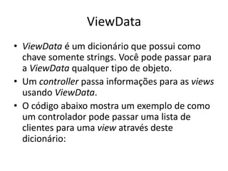 ViewData
• ViewData é um dicionário que possui como
  chave somente strings. Você pode passar para
  a ViewData qualquer tipo de objeto.
• Um controller passa informações para as views
  usando ViewData.
• O código abaixo mostra um exemplo de como
  um controlador pode passar uma lista de
  clientes para uma view através deste
  dicionário:
 