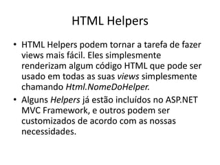 HTML Helpers
• HTML Helpers podem tornar a tarefa de fazer
  views mais fácil. Eles simplesmente
  renderizam algum código HTML que pode ser
  usado em todas as suas views simplesmente
  chamando Html.NomeDoHelper.
• Alguns Helpers já estão incluídos no ASP.NET
  MVC Framework, e outros podem ser
  customizados de acordo com as nossas
  necessidades.
 