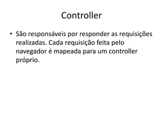 Controller
• São responsáveis por responder as requisições
  realizadas. Cada requisição feita pelo
  navegador é mapeada para um controller
  próprio.
 