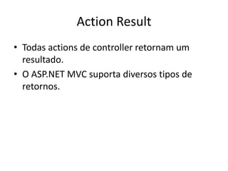 Action Result
• Todas actions de controller retornam um
  resultado.
• O ASP.NET MVC suporta diversos tipos de
  retornos.
 