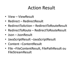 Action Result
•   View – ViewResult
•   Redirect – RedirectResult
•   RedirectToAction – RedirectToRouteResult
•   RedirectToRoute – RedirectToRouteResult
•   Json – JsonResult
•   JavaScriptResult –JavaScriptResult
•   Content –ContentResult
•   File –FileContentResult, FilePathResult ou
    FileStreamResult
 