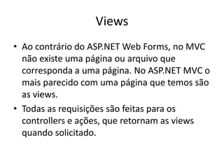 Views
• Ao contrário do ASP.NET Web Forms, no MVC
  não existe uma página ou arquivo que
  corresponda a uma página. No ASP.NET MVC o
  mais parecido com uma página que temos são
  as views.
• Todas as requisições são feitas para os
  controllers e ações, que retornam as views
  quando solicitado.
 