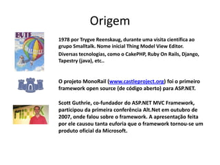 Origem
1978 por Trygve Reenskaug, durante uma visita científica ao
grupo Smalltalk. Nome inicial Thing Model View Editor.
Diversas tecnologias, como o CakePHP, Ruby On Rails, Django,
Tapestry (java), etc..


O projeto MonoRail (www.castleproject.org) foi o primeiro
framework open source (de código aberto) para ASP.NET.

Scott Guthrie, co-fundador do ASP.NET MVC Framework,
participou da primeira conferência Alt.Net em outubro de
2007, onde falou sobre o framework. A apresentação feita
por ele causou tanta euforia que o framework tornou-se um
produto oficial da Microsoft.
 