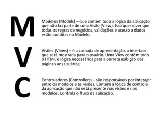 M   Modelos (Models) – que contém toda a lógica da aplicação
    que não faz parte de uma Visão (View). Isso quer dizer que
    todas as regras de negócios, validações e acesso a dados
    estão contidas no Modelo;




V   Visões (Views) – é a camada de apresentação, a interface
    que será mostrada para o usuário. Uma View contém todo
    o HTML e lógica necessários para a correta exibição das
    páginas aos usuários;




C   Controladores (Controllers) – são responsáveis por interagir
    entre os modelos e as visões. Contém a lógica de controle
    da aplicação que não está presente nas visões e nos
    modelos. Controla o fluxo da aplicação.
 