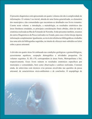 O presente diagnóstico está apresentado em quatro volumes devido à complexidade de
informações. O volume I ou inicial, aborda de uma forma generalizada, os elementos
dos municípios e das comunidades que encontram-se detalhados nos livros restantes.
Consta neste volume: a introdução, a metodologia, os resultados estatísticos das
áreas litorâneas estudadas, as principais considerações finais obtidas, além de toda a
estatística realizada na Ilha de Fernando de Noronha. Estão presentes também, resumos
de outros Diagnósticos da Pesca realizados no Estado, para caso o leitor deseje alguma
informação complementar. Igualmente, ao invés de referências bibliográficas o trabalho
traz uma série de bibliografias sugeridas, no intuito de oferecer mais subsídios ao leitor
sobre a pesca artesanal.


A divisão em quatro áreas foi embasada nas condições geológicas e geomorfológicas,
ecossistemas aquáticos, ocupação demográfica e atividades pesqueiras. Os
volumes seguintes, II, III e IV, correspondem às áreas Norte, Metropolitana e Sul,
respectivamente. Esses livros reúnem os resultados estatísticos específicos por
municípios e comunidades, bem como observações e análises realizadas. Constam
ainda, de entrevistas com técnicos e/ou pessoas envolvidas nas questões da pesca
artesanal, de características sócio-ambientais e de conclusões. O arquipélago de
 