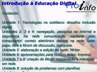 Introdução à Educação Digital Conteúdo: Unidade 1: Tecnologias no cotidiano: desafios inclusão digital. Unidades 2, 3 e 4: navegação , pesquisa na internet e segurança na rede comunicação mediada pelo computador: correio eletrônico debate na rede: bate-papo, lista e fórum de discussão, netiqueta. Unidade 5: elaboração e edição de texto: Writer. Unidade 6: apresentações para nossas aulas: Impress. Unidade 7 e 8: criação de Blogs, cooperação e interação em rede. Unidade 9: solução de problemas com planilhas eletrônicas: Calc. 