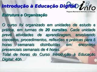 Introdução à Educação Digital Estrutura e Organização O curso foi organizado em unidades de estudo e prática, em turmas de  20 cursitas . Cada unidade prevê atividades de aprendizagem, envolvendo conceitos, procedimentos, reflexões e práticas para 8 horas semanais distribuídas em: encontros presenciais semanais de 4 horas. Total de horas do Curso Introdução à Educação Digital: 40h 