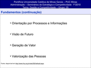 Pontifícia Universidade Católica de Minas Gerais – PUC Minas Administração – Seminários de Estratégia e Competitividade  1º/2010 Tema: Gestão e Competitividade – Grupo: 05 Fundamentos (continuação) Orientação por Processos e Informações Visão de Futuro Geração de Valor Valorização das Pessoas  F Fonte: disponível em  http://www.fnq.org.br/site/292/default.aspx 