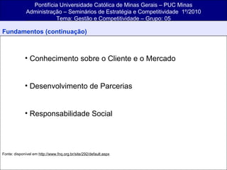 Pontifícia Universidade Católica de Minas Gerais – PUC Minas Administração – Seminários de Estratégia e Competitividade  1º/2010 Tema: Gestão e Competitividade – Grupo: 05 Fundamentos (continuação) Conhecimento sobre o Cliente e o Mercado Desenvolvimento de Parcerias Responsabilidade Social Fonte: disponível em  http://www.fnq.org.br/site/292/default.aspx 