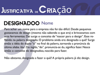 Justificativa de Criação
                                Nome
 Para achar um nome para a empresa não foi tão difícil. Desde pequenos
 gostavamos de design (mesmo não sabendo o que era) e brincavamos com
 suas ferramentas. Dai surge o conceito de “nascer para o design”. Esse re-
 fletido na palavra designado. O problema ainda era: designado a quê? Surge
 então a idéia do duplo “o” no final da palavra, tornando a pronúncia da
 última silaba /du/. Do inglês, “do”, pronuncia-se du, significa fazer. Nasce
 então o conceito do designadoo, nascido para fazer.

 Não obstante, designado a fazer o quê? A própria palavra já diz: design.
 