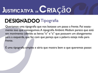 Justificativa de Criação
                             Tipografia
 Queriamos uma tipografia que nos botasse um passo a frente. Foi exata-
 mente isso que conseguimos. A tipografia Ambient Medium parece que está
 em movimento (devido as letras “e” e “a” que possuem um alongamento
 para a esquerda, que faz com que pareça que a palavra esteja indo para
 frente.

 É uma tipografia simples e séria que mostra bem o que queremos passar.
 