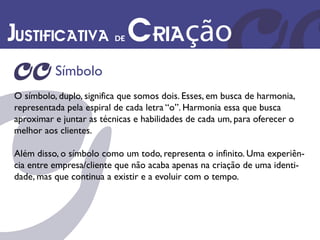 Justificativa de Criação
          Símbolo
O símbolo, duplo, significa que somos dois. Esses, em busca de harmonia,
representada pela espiral de cada letra “o”. Harmonia essa que busca
aproximar e juntar as técnicas e habilidades de cada um, para oferecer o
melhor aos clientes.

Além disso, o símbolo como um todo, representa o infinito. Uma experiên-
cia entre empresa/cliente que não acaba apenas na criação de uma identi-
dade, mas que continua a existir e a evoluir com o tempo.
 