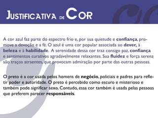 Justificativa de Cor
A cor azul faz parte do espectro frio e, por sua quietude e confiança, pro-
move a devoção e a fé. O azul é uma cor popular associada ao dever, à
beleza e à habilidade. A serenidade dessa cor traz consigo paz, confiança
e sentimentos curativos agradavelmente relaxantes. Sua fluidez e força serena
são traços atraentes, que provocam admiração por parte das outras pessoas.


O preto é a cor usada pelos homens de negócio, policiais e padres para refle-
tir poder e autoridade. O preto é percebido como escuro e misterioso e
também pode significar sexo. Contudo, essa cor também é usada pelas pessoas
que preferem parecer responsáveis.
 