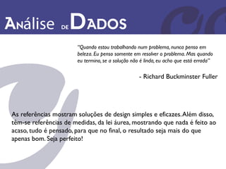 Análise            de   Dados
                        “Quando estou trabalhando num problema, nunca penso em
                        beleza. Eu penso somente em resolver o problema. Mas quando
                        eu termino, se a solução não é linda, eu acho que está errada”

                                                    - Richard Buckminster Fuller




 As referências mostram soluções de design simples e eficazes. Além disso,
 têm-se referências de medidas, da lei áurea, mostrando que nada é feito ao
 acaso, tudo é pensado, para que no final, o resultado seja mais do que
 apenas bom. Seja perfeito!
 