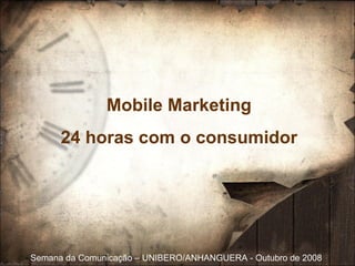 Semana da Comunicação  – UNIBERO/ANHANGUERA - Outubro de 2008 Mobile Marketing 24 horas com o consumidor 
