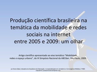 Produção científica brasileira na temática da mobilidade e redes sociais na internet entre 2005 e 2009: um olhar Artigo científico apresentado ao eixo temático “Mobilidade, redes e espaço urbano”, do III Simpósio Nacional da ABCiber. São Paulo, 2009. por Iloma Sales | disciplina de Arquitetura da Informação, na especialização em Jornalismo e Convergência Midiática / FSBA  maio/2010 | acessomovel.wordpress.com 