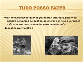 “ Nós envelhecemos quando perdemos interesse pela vida, quando deixamos de sonhar, de ansiar por novas verdades e de procurar novos mundos para conquistar”. (Joseph Murphy,p.286 ) 
