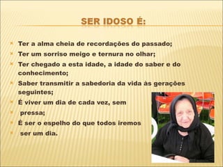 Ter a alma cheia de recordações do passado; Ter um sorriso meigo e ternura no olhar; Ter chegado a esta idade, a idade do saber e do conhecimento; Saber transmitir a sabedoria da vida às gerações seguintes; É viver um dia de cada vez, sem pressa; É ser o espelho do que todos iremos ser um dia. 