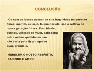 Os nossos idosos apesar de sua fragilidade na questão física, mental, ou seja, lá qual for ela, são o reflexo da  nossa geração futura. Com ideais,  sonhos, vontade de viver, sabedoria  entre outras qualidades que não daria para listar aqui de quão grande é.  MERECEM O NOSSO RESPEITO, CARINHO E AMOR. 