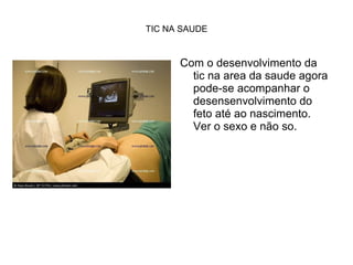 Com o desenvolvimento da tic na area da saude agora pode-se acompanhar o desensenvolvimento do feto até ao nascimento. Ver o sexo e não so. TIC NA SAUDE 