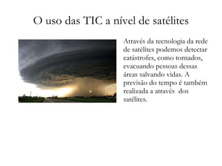 O uso das TIC a nível de satélites Através da tecnologia da rede de satélites podemos detectar catástrofes, como tornados, evacuando pessoas dessas áreas salvando vidas. A previsão do tempo é também realizada a através  dos satélites. 