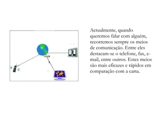 Actualmente, quando queremos falar com alguém, recorremos sempre os meios de comunicação. Entre eles destacam-se o telefone, fax, e-mail, entre outros. Estes meios são mais eficazes e rápidos em comparação com a carta. 