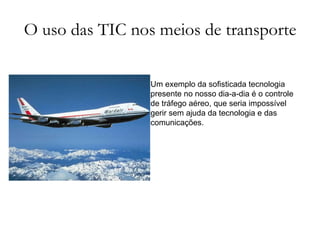 O uso das TIC nos meios de transporte Um exemplo da sofisticada tecnologia presente no nosso dia-a-dia é o controle de tráfego aéreo, que seria impossível gerir sem ajuda da tecnologia e das comunicações.  