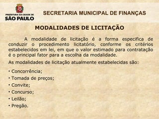 MODALIDADES DE LICITAÇÃO A modalidade de licitação é a forma especifica de conduzir o procedimento licitatório, conforme os critérios estabelecidos em lei, em que o valor estimado para contratação é o principal fator para a escolha da modalidade.  As modalidades de licitação atualmente estabelecidas são: Concorrência; Tomada de preços; Convite; Concurso; Leilão; Pregão. 